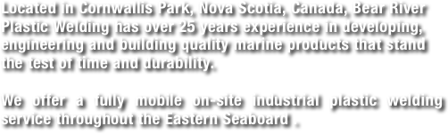 Located in Cornwallis Park, Nova Scotia, Canada, Bear River Plastic Welding has over 25 years experience in developing, engineering and building quality marine products that stand the test of time and durability.  

We offer a fully mobile on-site industrial plastic welding service throughout the Eastern Seaboard .